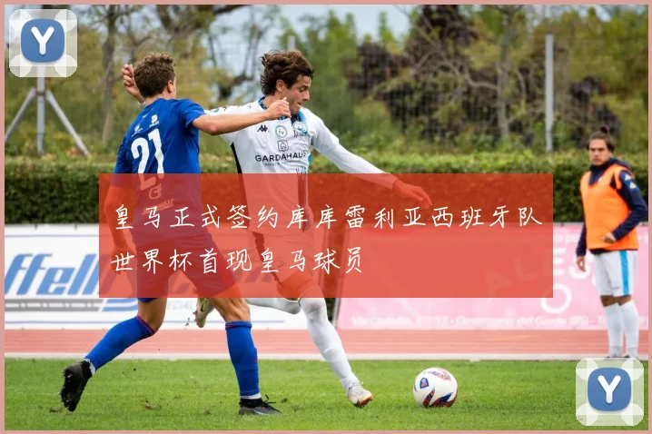 皇马正式签约库库雷利亚西班牙队世界杯首现皇马球员