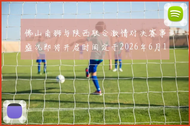 佛山南狮与陕西联合激情对决赛事盛况即将开启时间定于2026年6月14日周日晚上七点半