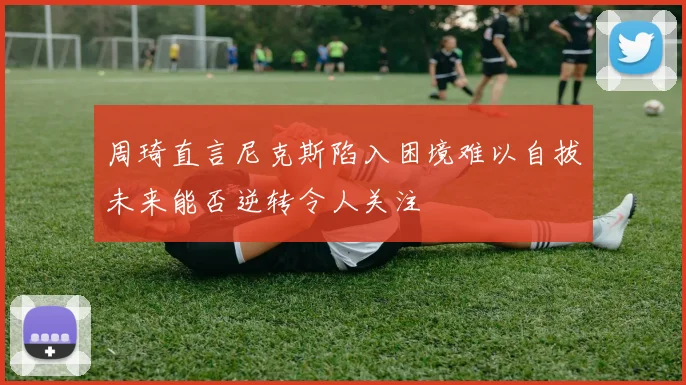周琦直言尼克斯陷入困境难以自拔未来能否逆转令人关注