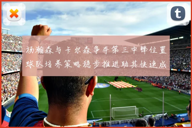 杨瀚森与卡尔森争夺第三中锋位置球队培养策略稳步推进助其快速成长