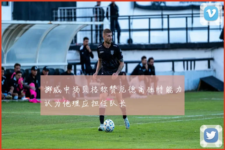 挪威中场贝格称赞厄德高独特能力认为他理应担任队长