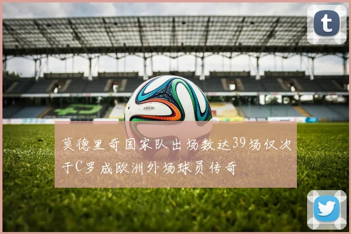 莫德里奇国家队出场数达39场仅次于C罗成欧洲外场球员传奇