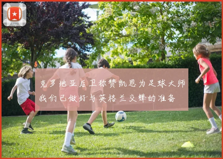 克罗地亚后卫称赞凯恩为足球大师我们已做好与英格兰交锋的准备