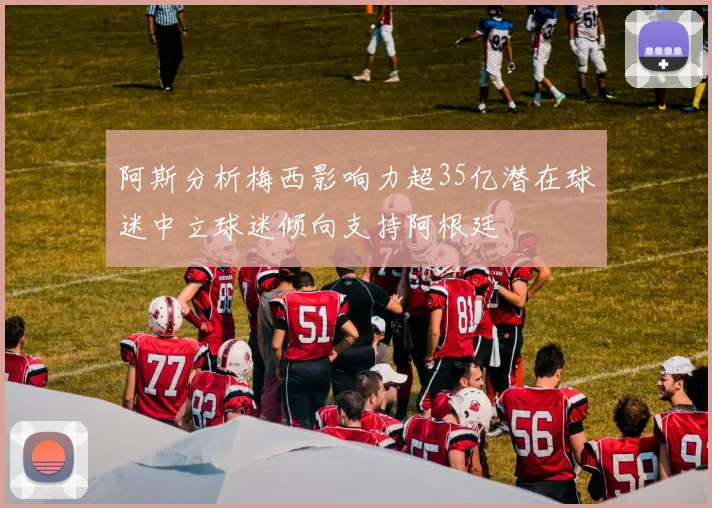 阿斯分析梅西影响力超35亿潜在球迷中立球迷倾向支持阿根廷