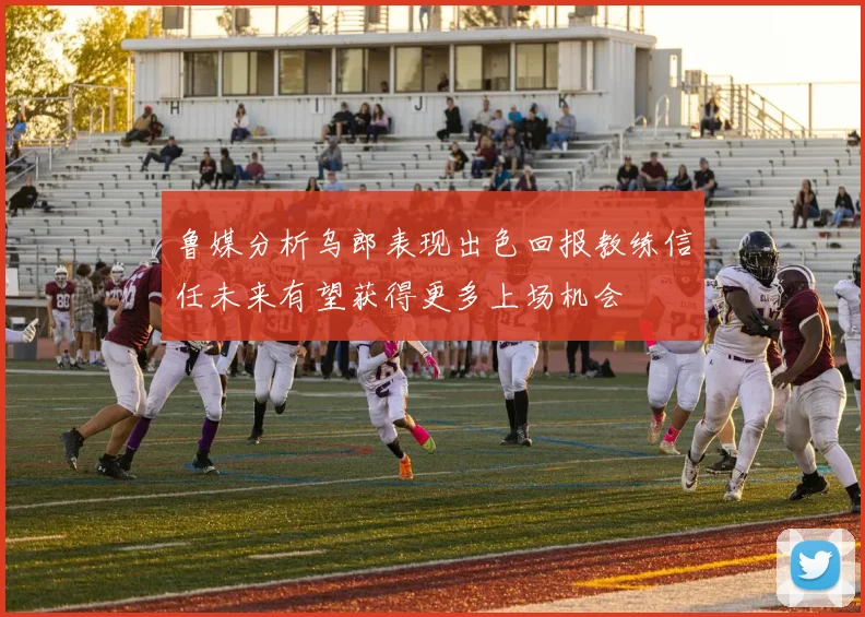 鲁媒分析乌郎表现出色回报教练信任未来有望获得更多上场机会