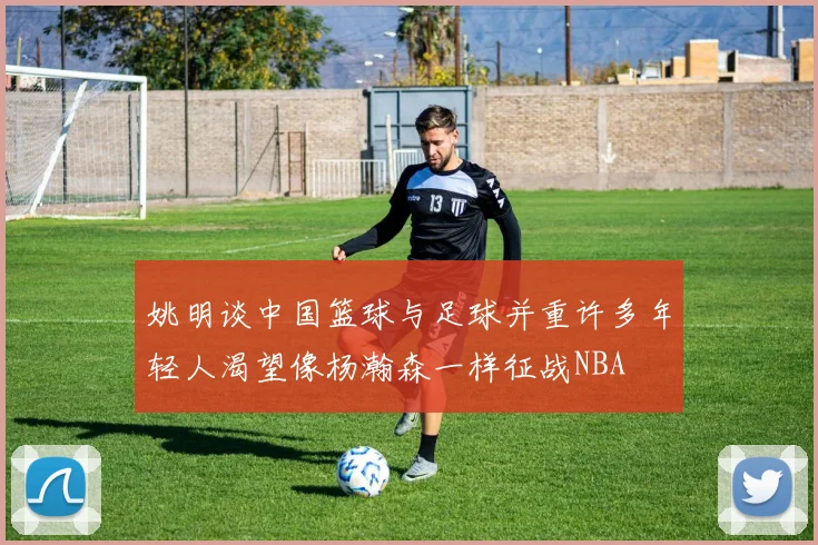 姚明谈中国篮球与足球并重许多年轻人渴望像杨瀚森一样征战NBA
