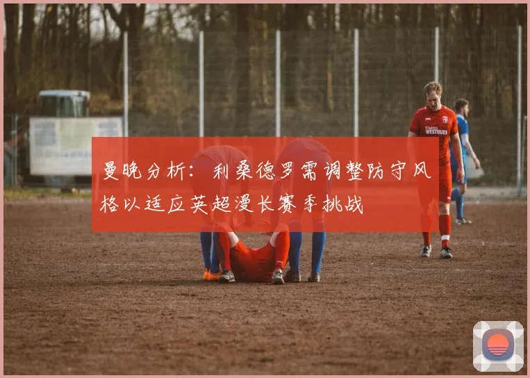 曼晚分析：利桑德罗需调整防守风格以适应英超漫长赛季挑战