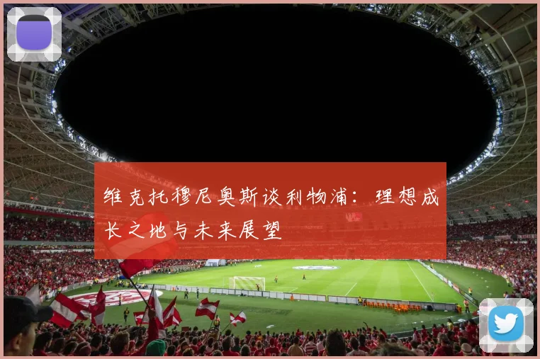 维克托穆尼奥斯谈利物浦：理想成长之地与未来展望