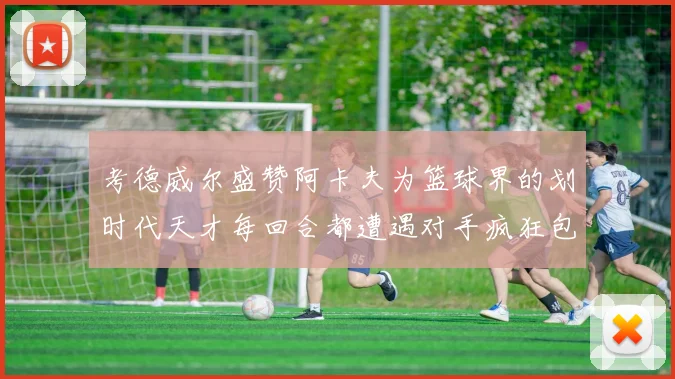 考德威尔盛赞阿卡夫为篮球界的划时代天才每回合都遭遇对手疯狂包夹挑战