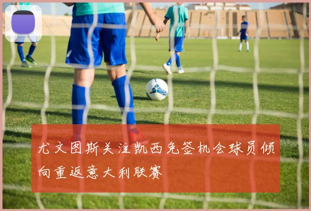尤文图斯关注凯西免签机会球员倾向重返意大利联赛