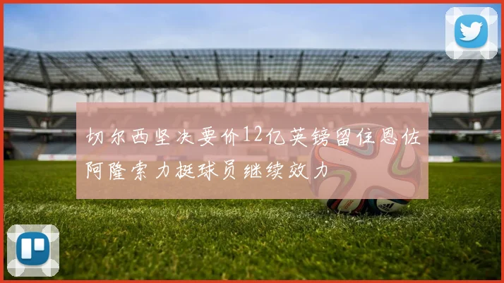 切尔西坚决要价12亿英镑留住恩佐阿隆索力挺球员继续效力