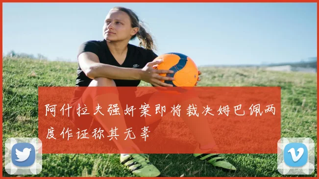 阿什拉夫强奸案即将裁决姆巴佩两度作证称其无辜
