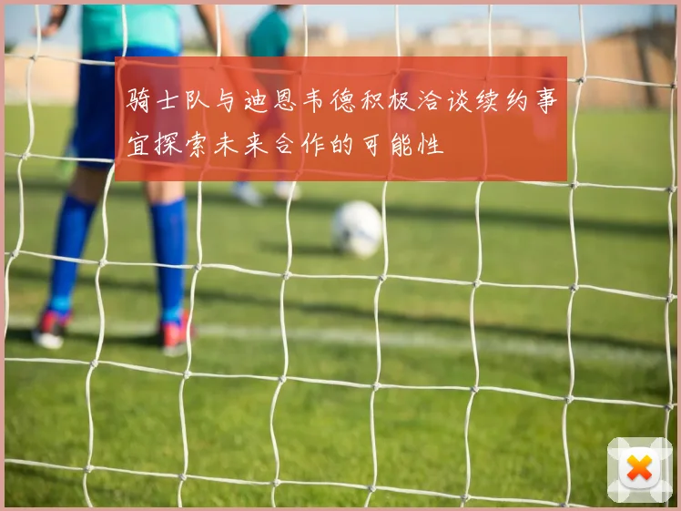 骑士队与迪恩韦德积极洽谈续约事宜探索未来合作的可能性