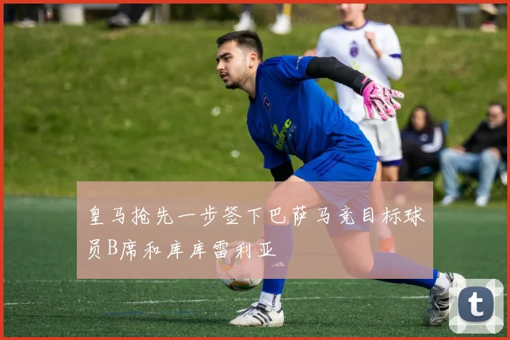 皇马抢先一步签下巴萨马竞目标球员B席和库库雷利亚