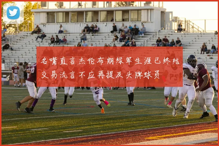 名嘴直言杰伦布朗绿军生涯已终结交易流言不应再提及头牌球员