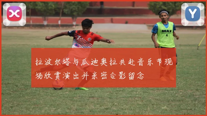 拉波尔塔与瓜迪奥拉共赴音乐节现场欣赏演出并亲密合影留念
